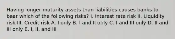 Having longer maturity assets than liabilities causes banks to bear which of the following risks? I. Interest rate risk II. Liquidity risk III. Credit risk A. I only B. I and II only C. I and III only D. II and III only E. I, II, and III