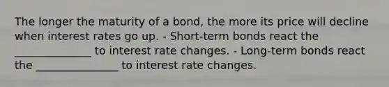 The longer the maturity of a bond, the more its price will decline when interest rates go up. - Short-term bonds react the ______________ to interest rate changes. - Long-term bonds react the _______________ to interest rate changes.