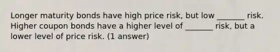 Longer maturity bonds have high price risk, but low _______ risk. Higher coupon bonds have a higher level of _______ risk, but a lower level of price risk. (1 answer)