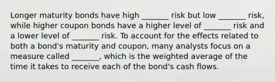 Longer maturity bonds have high _______ risk but low _______ risk, while higher coupon bonds have a higher level of _______ risk and a lower level of _______ risk. To account for the effects related to both a bond's maturity and coupon, many analysts focus on a measure called _______, which is the weighted average of the time it takes to receive each of the bond's cash flows.