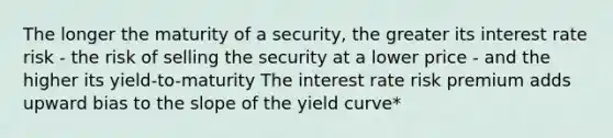 The longer the maturity of a security, the greater its interest rate risk - the risk of selling the security at a lower price - and the higher its yield-to-maturity The interest rate risk premium adds upward bias to the slope of the yield curve*