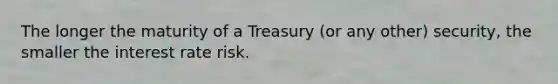 The longer the maturity of a Treasury (or any other) security, the smaller the interest rate risk.