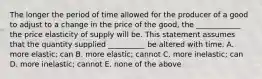 The longer the period of time allowed for the producer of a good to adjust to a change in the price of the good, the ____________ the price elasticity of supply will be. This statement assumes that the quantity supplied __________ be altered with time. A. more elastic; can B. more elastic; cannot C. more inelastic; can D. more inelastic; cannot E. none of the above