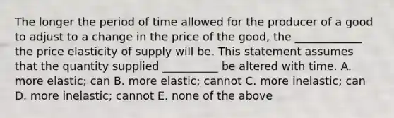 The longer the period of time allowed for the producer of a good to adjust to a change in the price of the good, the ____________ the price elasticity of supply will be. This statement assumes that the quantity supplied __________ be altered with time. A. more elastic; can B. more elastic; cannot C. more inelastic; can D. more inelastic; cannot E. none of the above