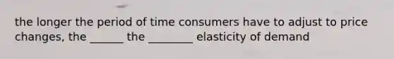 the longer the period of time consumers have to adjust to price changes, the ______ the ________ elasticity of demand