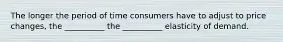 The longer the period of time consumers have to adjust to price changes, the __________ the __________ elasticity of demand.