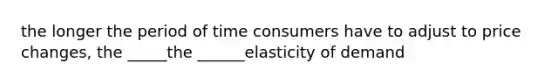 the longer the period of time consumers have to adjust to price changes, the _____the ______elasticity of demand