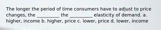 The longer the period of time consumers have to adjust to price changes, the __________ the __________ elasticity of demand. a. higher, income b. higher, price c. lower, price d. lower, income