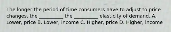 The longer the period of time consumers have to adjust to price changes, the __________ the __________ elasticity of demand. A. Lower, price B. Lower, income C. Higher, price D. Higher, income