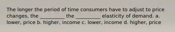 The longer the period of time consumers have to adjust to price changes, the __________ the __________ elasticity of demand. a. lower, price b. higher, income c. lower, income d. higher, price