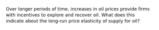 Over longer periods of time, increases in oil prices provide firms with incentives to explore and recover oil. What does this indicate about the long-run price elasticity of supply for oil?