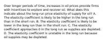 Over longer periods of time, increases in oil prices provide firms with incentives to explore and recover oil. What does this indicate about the long-run price elasticity of supply for oil? A. The elasticity coefficient is likely to be higher in the long run than in the short run. B. The elasticity coefficient is likely to be lower in the long run than in the short run. C. The elasticity coefficient approaches 0 in the long run as supplies are depleted. D. The elasticity coefficient is unstable in the long run because oil supplies may be depleted.