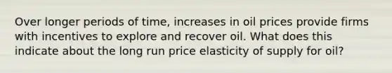 Over longer periods of time, increases in oil prices provide firms with incentives to explore and recover oil. What does this indicate about the long run price elasticity of supply for oil?