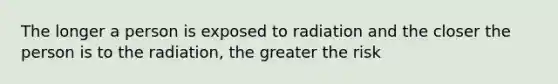 The longer a person is exposed to radiation and the closer the person is to the radiation, the greater the risk