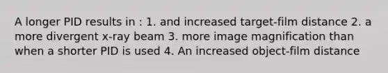 A longer PID results in : 1. and increased target-film distance 2. a more divergent x-ray beam 3. more image magnification than when a shorter PID is used 4. An increased object-film distance