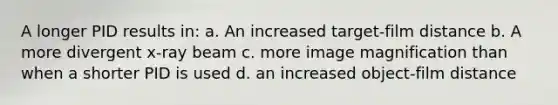 A longer PID results in: a. An increased target-film distance b. A more divergent x-ray beam c. more image magnification than when a shorter PID is used d. an increased object-film distance