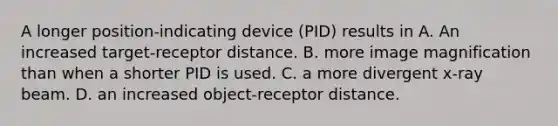 A longer position-indicating device (PID) results in A. An increased target-receptor distance. B. more image magnification than when a shorter PID is used. C. a more divergent x-ray beam. D. an increased object-receptor distance.