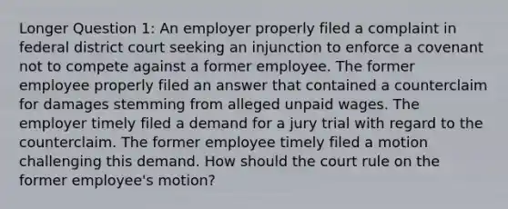 Longer Question 1: An employer properly filed a complaint in federal district court seeking an injunction to enforce a covenant not to compete against a former employee. The former employee properly filed an answer that contained a counterclaim for damages stemming from alleged unpaid wages. The employer timely filed a demand for a jury trial with regard to the counterclaim. The former employee timely filed a motion challenging this demand. How should the court rule on the former employee's motion?