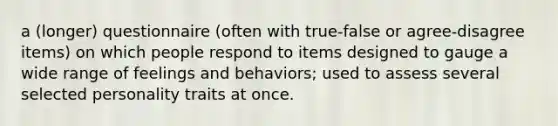 a (longer) questionnaire (often with true-false or agree-disagree items) on which people respond to items designed to gauge a wide range of feelings and behaviors; used to assess several selected personality traits at once.