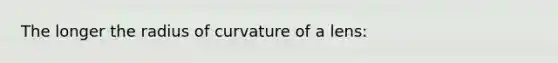 The longer the radius of curvature of a lens: