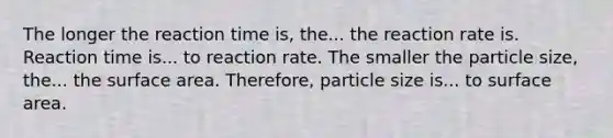 The longer the reaction time is, the... the reaction rate is. Reaction time is... to reaction rate. The smaller the particle size, the... the surface area. Therefore, particle size is... to surface area.