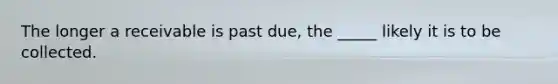 The longer a receivable is past due, the _____ likely it is to be collected.