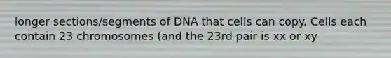 longer sections/segments of DNA that cells can copy. Cells each contain 23 chromosomes (and the 23rd pair is xx or xy