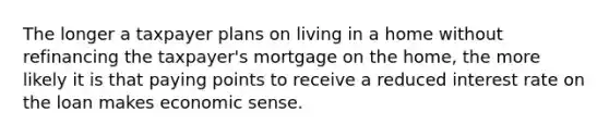 The longer a taxpayer plans on living in a home without refinancing the taxpayer's mortgage on the home, the more likely it is that paying points to receive a reduced interest rate on the loan makes economic sense.