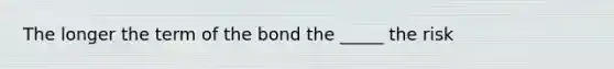 The longer the term of the bond the _____ the risk