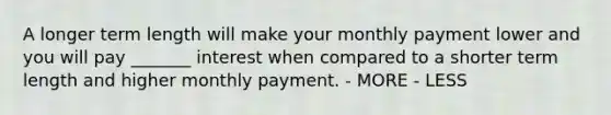 A longer term length will make your monthly payment lower and you will pay _______ interest when compared to a shorter term length and higher monthly payment. - MORE - LESS