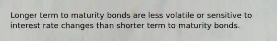 Longer term to maturity bonds are less volatile or sensitive to interest rate changes than shorter term to maturity bonds.