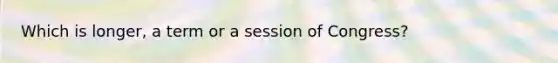 Which is longer, a term or a session of Congress?