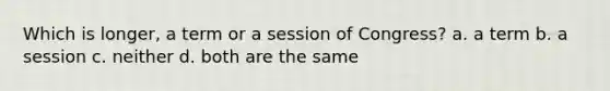 Which is longer, a term or a session of Congress? a. a term b. a session c. neither d. both are the same