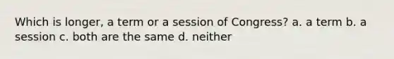 Which is longer, a term or a session of Congress? a. a term b. a session c. both are the same d. neither