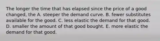 The longer the time that has elapsed since the price of a good​ changed, the A. steeper the demand curve. B. fewer substitutes available for the good. C. less elastic the demand for that good. D. smaller the amount of that good bought. E. more elastic the demand for that good.