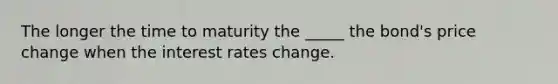 The longer the time to maturity the _____ the bond's price change when the interest rates change.