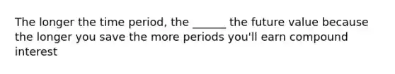 The longer the time period, the ______ the future value because the longer you save the more periods you'll earn compound interest