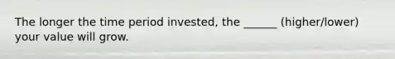 The longer the time period invested, the ______ (higher/lower) your value will grow.