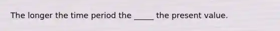 The longer the time period the _____ the present value.