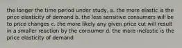 the longer the time period under study, a. the more elastic is the price elasticity of demand b. the less sensitive consumers will be to price changes c. the more likely any given price cut will result in a smaller reaction by the consumer d. the more inelastic is the price elasticity of demand