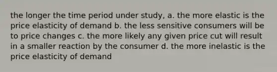 the longer the time period under study, a. the more elastic is the price elasticity of demand b. the less sensitive consumers will be to price changes c. the more likely any given price cut will result in a smaller reaction by the consumer d. the more inelastic is the price elasticity of demand