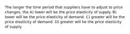 The longer the time period that suppliers have to adjust to price changes, the A) lower will be the price elasticity of supply. B) lower will be the price elasticity of demand. C) greater will be the price elasticity of demand. D) greater will be the price elasticity of supply.