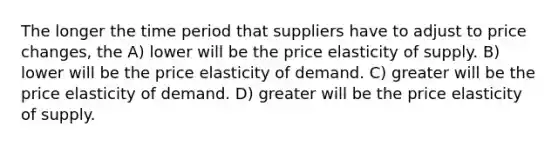 The longer the time period that suppliers have to adjust to price changes, the A) lower will be the price elasticity of supply. B) lower will be the price elasticity of demand. C) greater will be the price elasticity of demand. D) greater will be the price elasticity of supply.