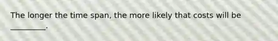 The longer the time span, the more likely that costs will be _________.