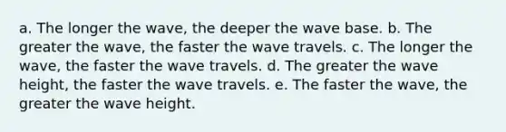 a. The longer the wave, the deeper the wave base. b. The greater the wave, the faster the wave travels. c. The longer the wave, the faster the wave travels. d. The greater the wave height, the faster the wave travels. e. The faster the wave, the greater the wave height.