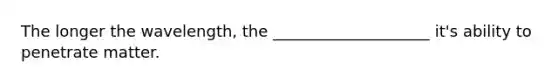 The longer the wavelength, the ____________________ it's ability to penetrate matter.