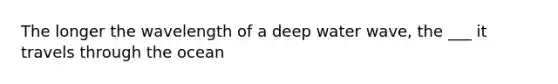 The longer the wavelength of a deep water wave, the ___ it travels through the ocean