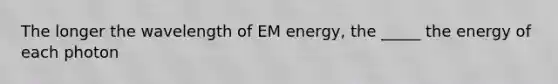 The longer the wavelength of EM energy, the _____ the energy of each photon