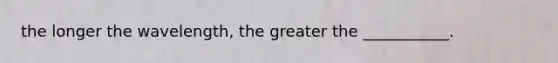 the longer the wavelength, the greater the ___________.