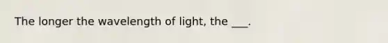 The longer the wavelength of light, the ___.